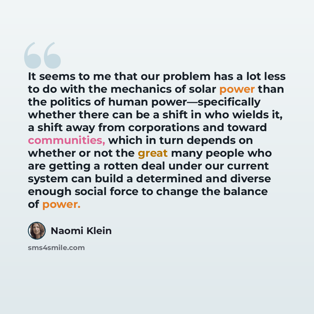 “It seems to me that our problem has a lot less to do with the mechanics of solar power than the politics of human power—specifically whether there can be a shift in who wields it, a shift away from corporations and toward communities, which in turn depends on whether or not the great many people…” quote by Naomi Klein