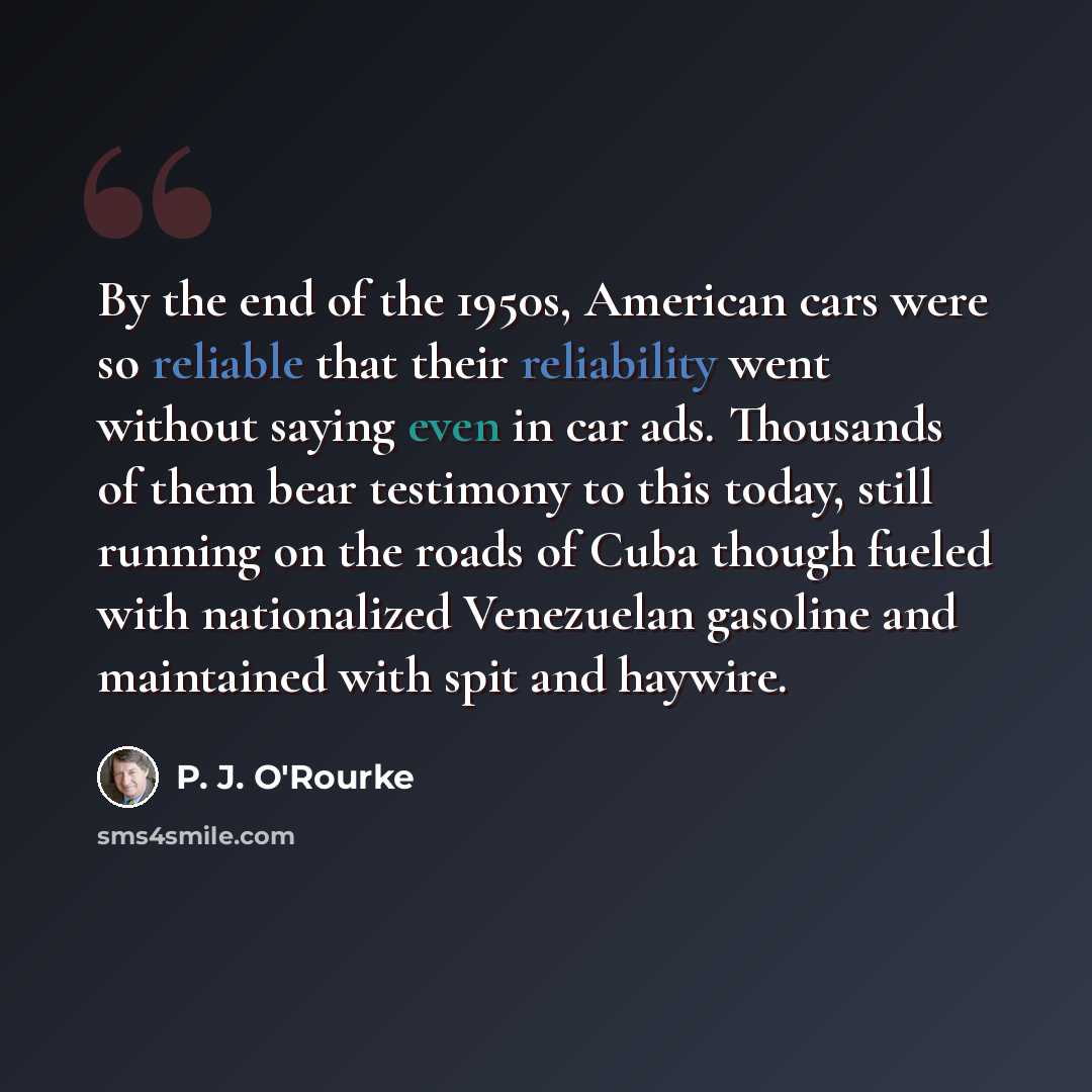 “By the end of the 1950s, American cars were so reliable that their reliability went without saying even in car ads. Thousands of them bear testimony to this today, still running on the roads of Cuba though fueled with nationalized Venezuelan gasoline and maintained with spit and haywire.” quote by P. J. O'Rourke