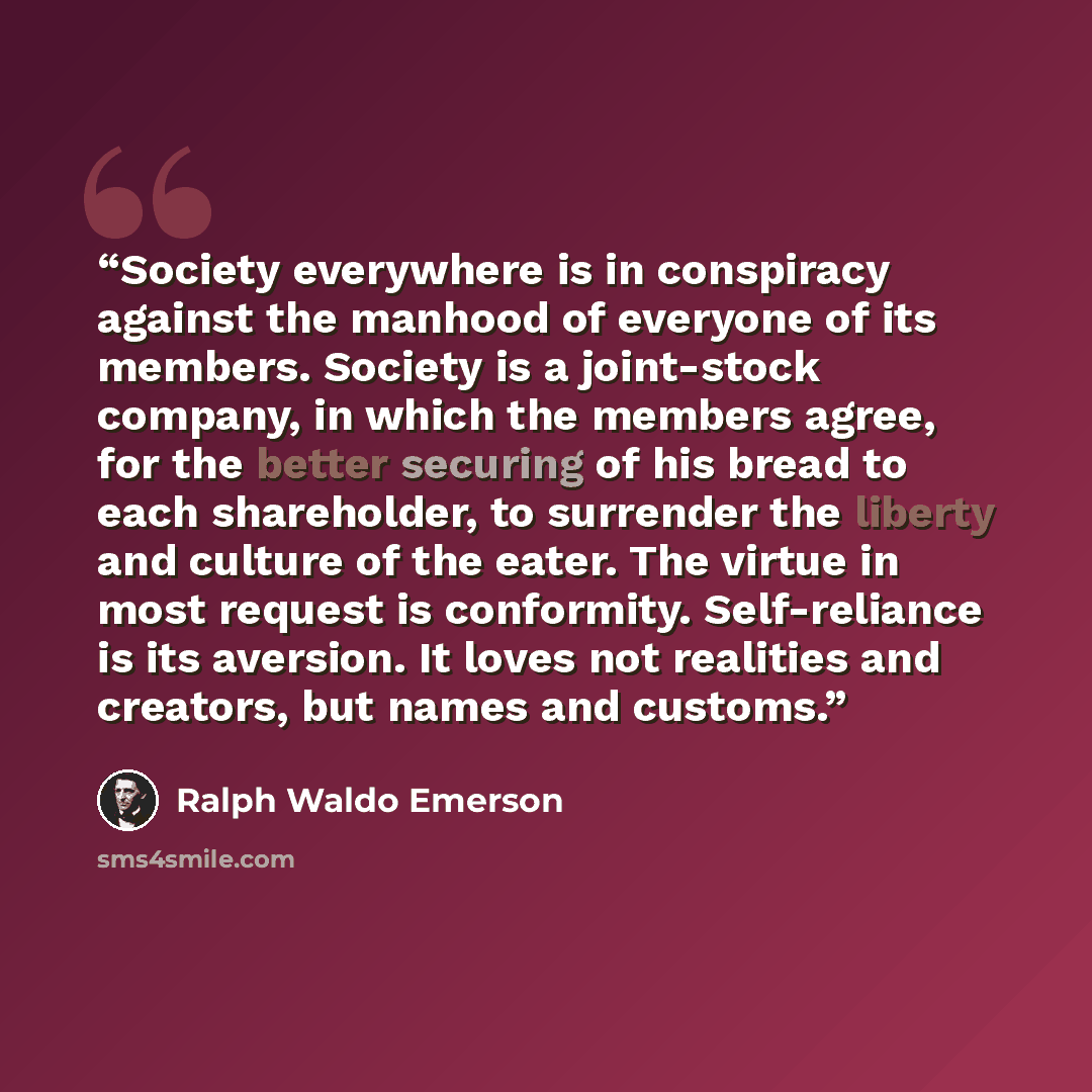 “Society everywhere is in conspiracy against the manhood of everyone of its members. Society is a joint-stock company, in which the members agree, for the better securing of his bread to each shareholder, to surrender the liberty and culture of the eater. The virtue in most request is conformity…” quote by Ralph Waldo Emerson