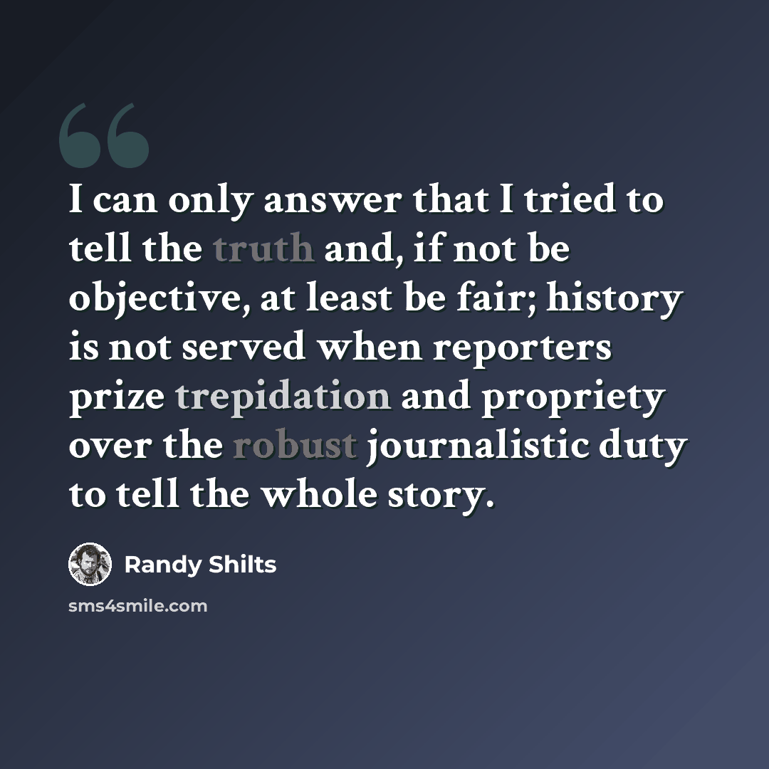 “I can only answer that I tried to tell the truth and, if not be objective, at least be fair; history is not served when reporters prize trepidation and propriety over the robust journalistic duty to tell the whole story.” quote by Randy Shilts