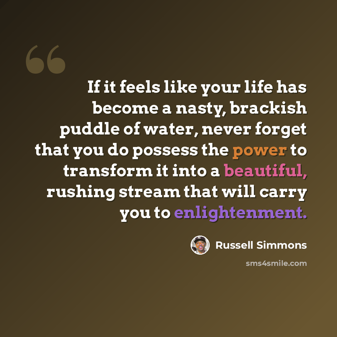 “If it feels like your life has become a nasty, brackish puddle of water, never forget that you do possess the power to transform it into a beautiful, rushing stream that will carry you to enlightenment.” quote by Russell Simmons