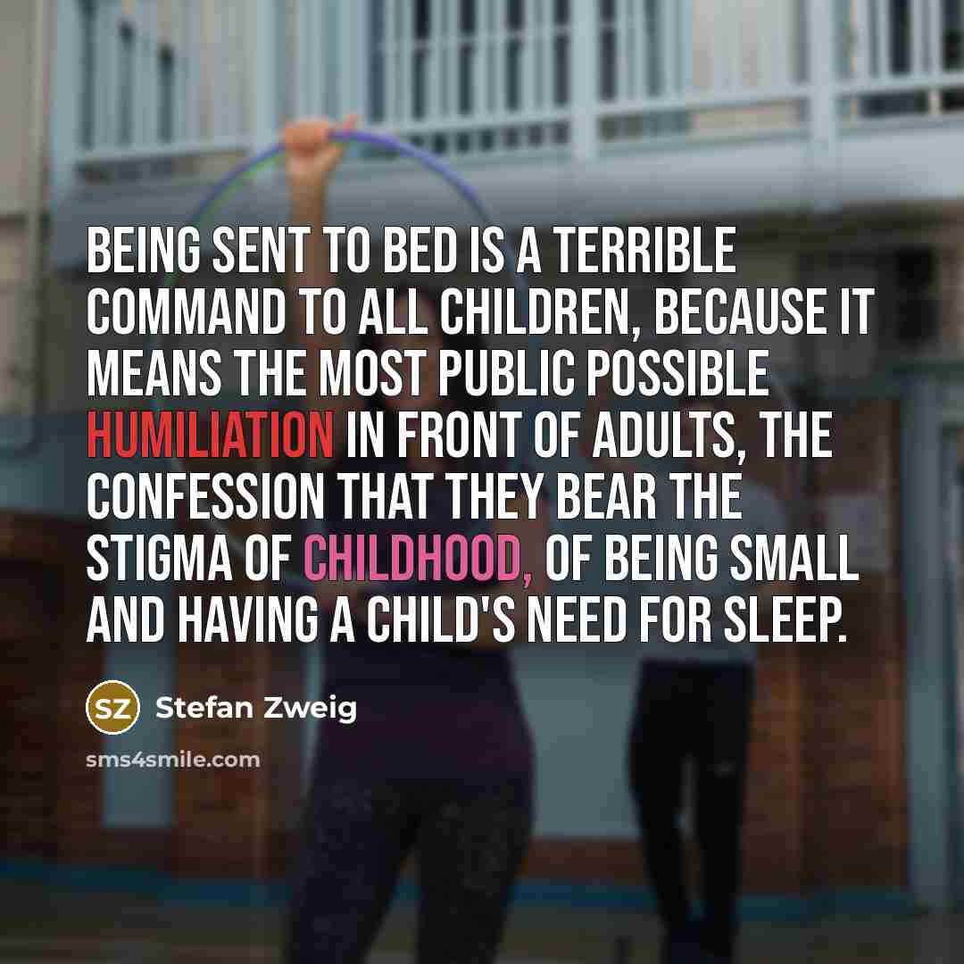 “Being sent to bed is a terrible command to all children, because it means the most public possible humiliation in front of adults, the confession that they bear the stigma of childhood, of being small and having a child's need for sleep.” quote by Stefan Zweig