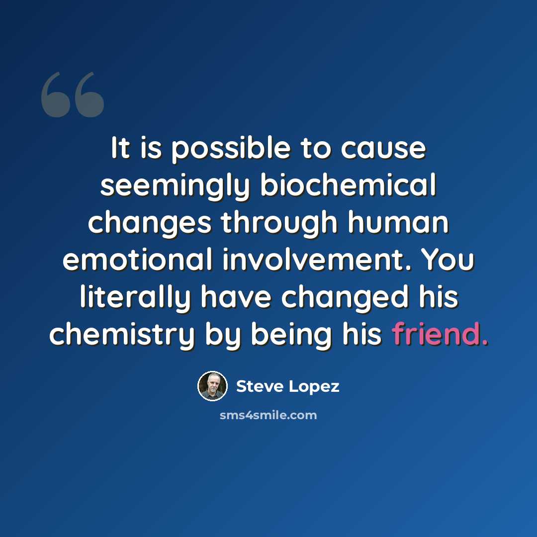 “It is possible to cause seemingly biochemical changes through human emotional involvement. You literally have changed his chemistry by being his friend.” quote by Steve Lopez