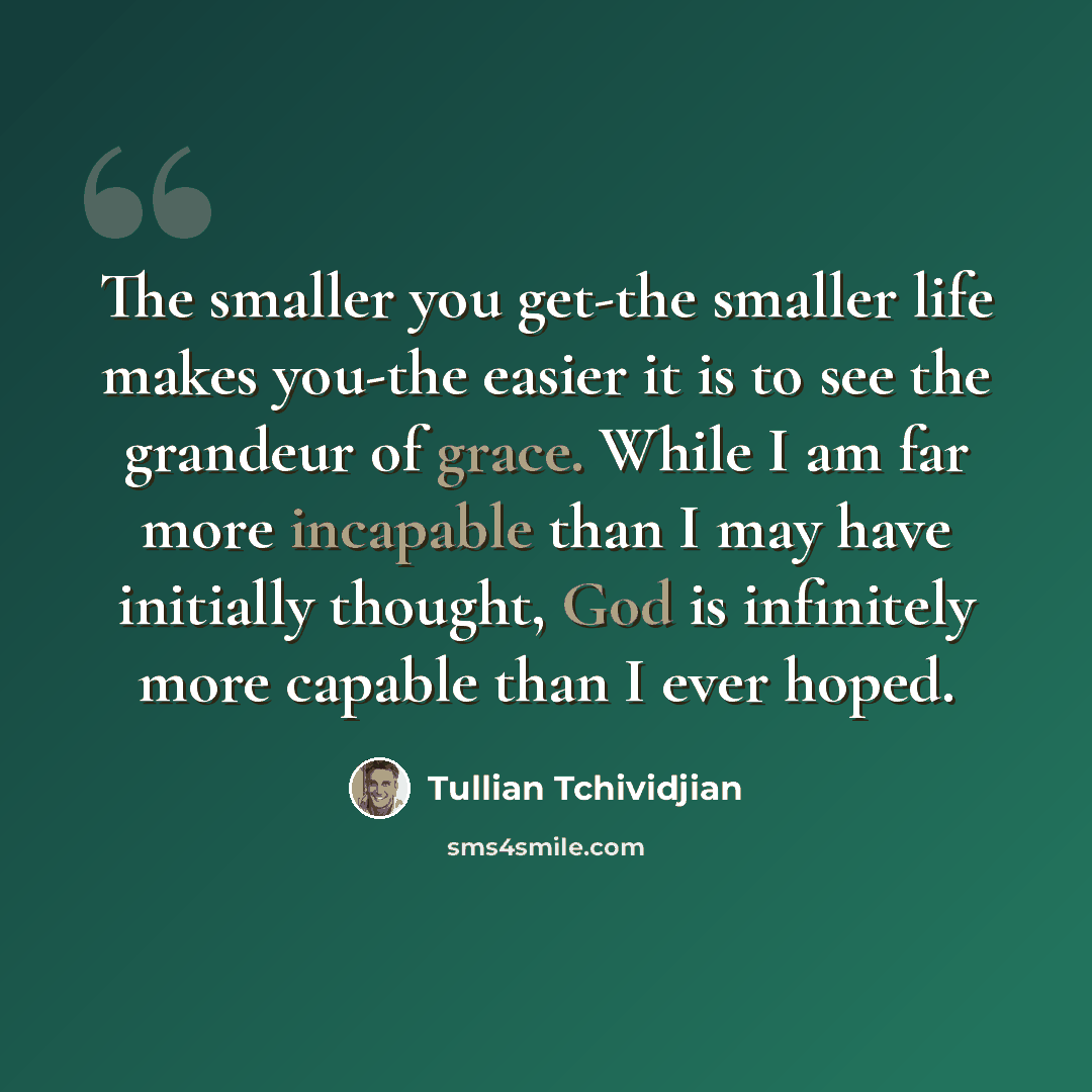 “The smaller you get-the smaller life makes you-the easier it is to see the grandeur of grace. While I am far more incapable than I may have initially thought, God is infinitely more capable than I ever hoped.” quote by Tullian Tchividjian
