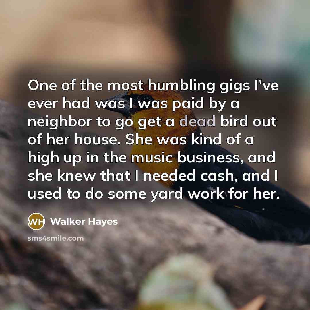 “One of the most humbling gigs I've ever had was I was paid by a neighbor to go get a dead bird out of her house. She was kind of a high up in the music business, and she knew that I needed cash, and I used to do some yard work for her.” quote by Walker Hayes