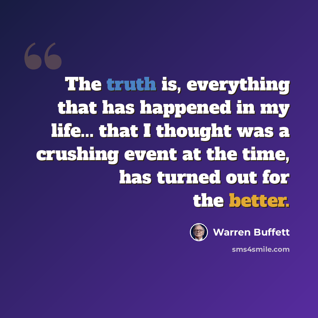 “The truth is, everything that has happened in my life... that I thought was a crushing event at the time, has turned out for the better.” quote by Warren Buffett