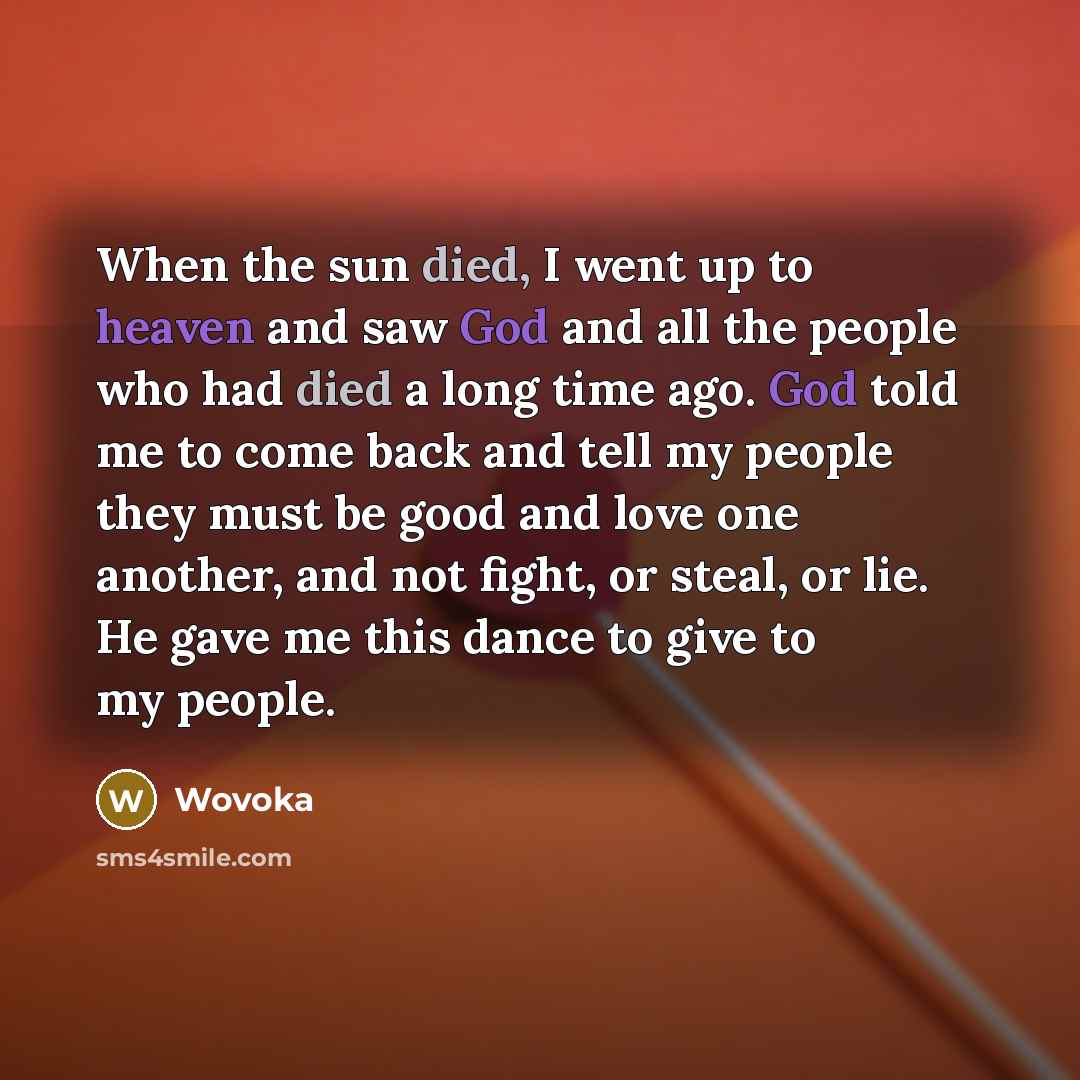 “When the sun died, I went up to heaven and saw God and all the people who had died a long time ago. God told me to come back and tell my people they must be good and love one another, and not fight, or steal, or lie. He gave me this dance to give to my people.” quote by Wovoka