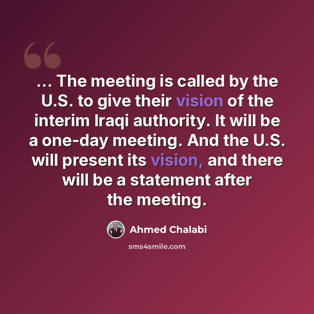 “... The meeting is called by the U.S. to give their vision of the interim Iraqi authority. It will be a one-day meeting. And the U.S. will present its vision, and there will be a statement after the meeting.” quote by Ahmed Chalabi