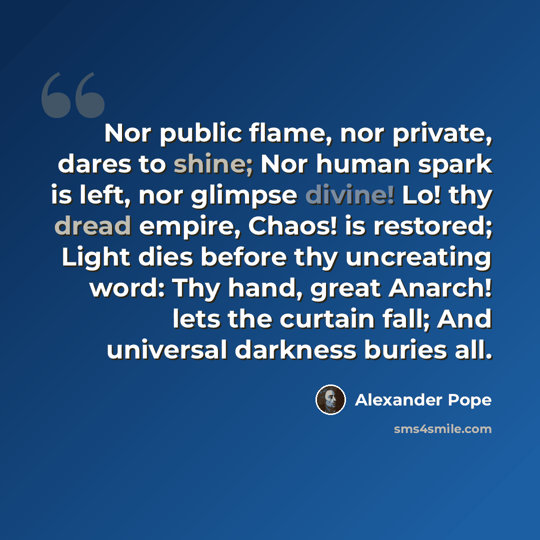 “Nor public flame, nor private, dares to shine; Nor human spark is left, nor glimpse divine! Lo! thy dread empire, Chaos! is restored; Light dies before thy uncreating word: Thy hand, great Anarch! lets the curtain fall; And universal darkness buries all.” quote by Alexander Pope