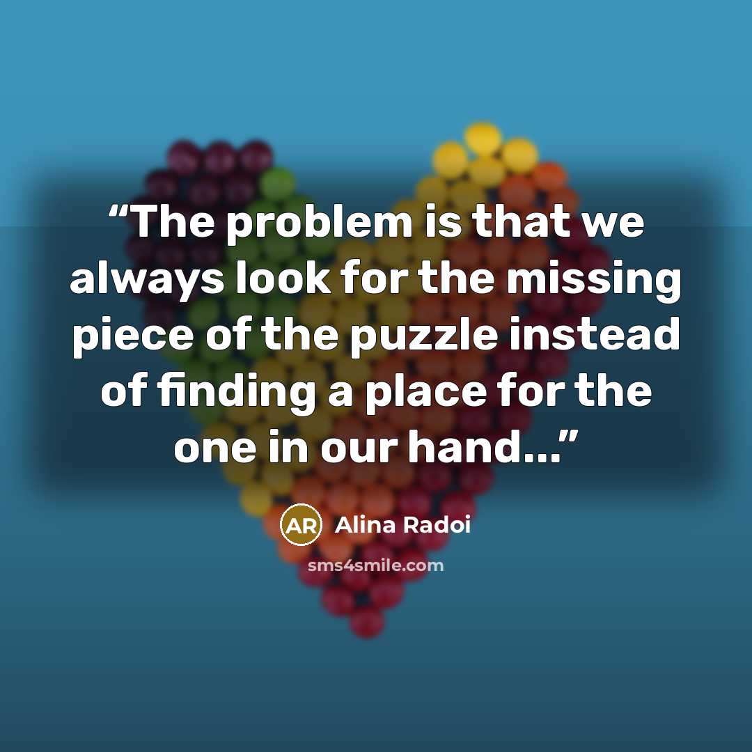 “The problem is that we always look for the missing piece of the puzzle instead of finding a place for the one in our hand...” quote by Alina Radoi