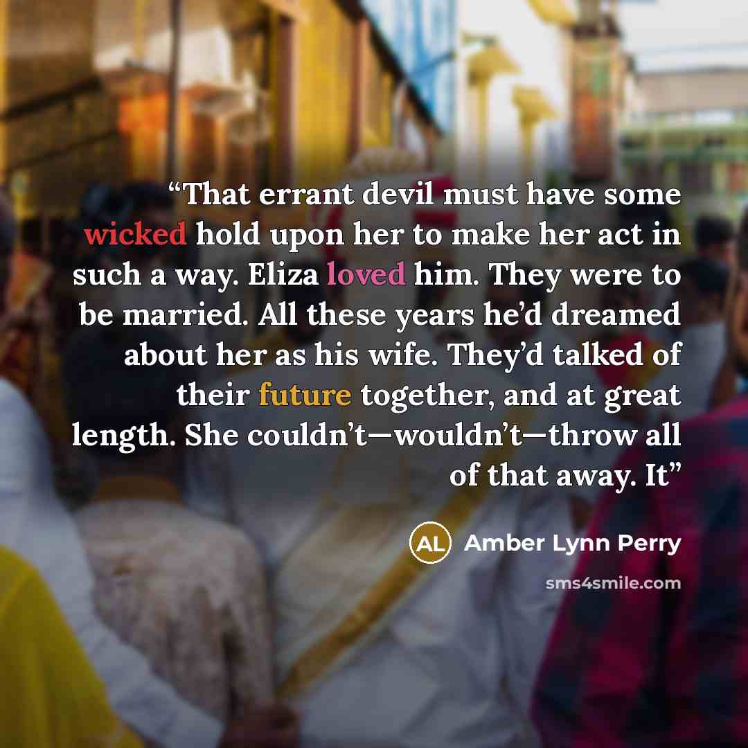 “That errant devil must have some wicked hold upon her to make her act in such a way. Eliza loved him. They were to be married. All these years he’d dreamed about her as his wife. They’d talked of their future together, and at great length. She couldn’t—wouldn’t—throw all of that away. It” quote by Amber Lynn Perry