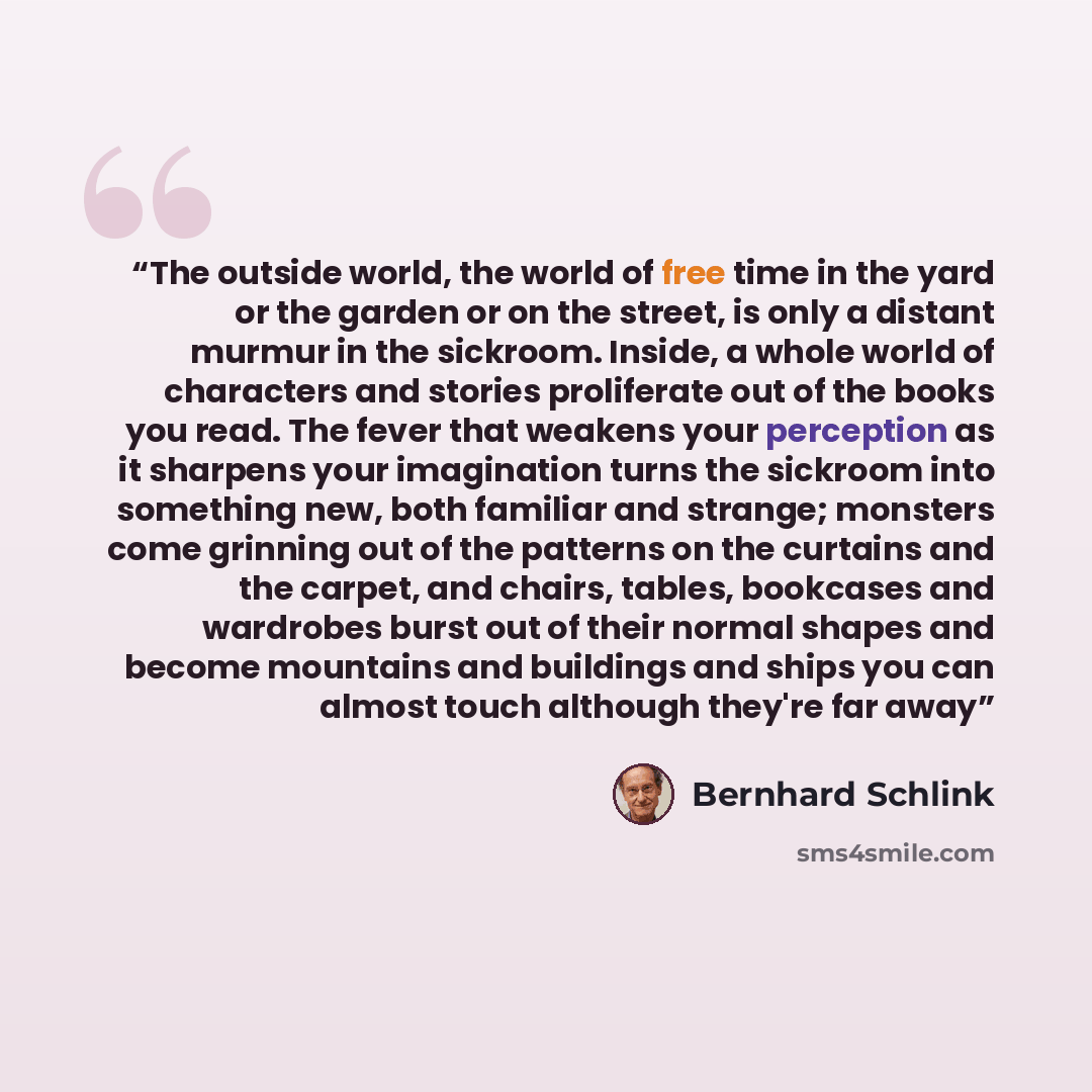 “The outside world, the world of free time in the yard or the garden or on the street, is only a distant murmur in the sickroom. Inside, a whole world of characters and stories proliferate out of the books you read. The fever that weakens your perception as it sharpens your imagination turns the…” quote by Bernhard Schlink