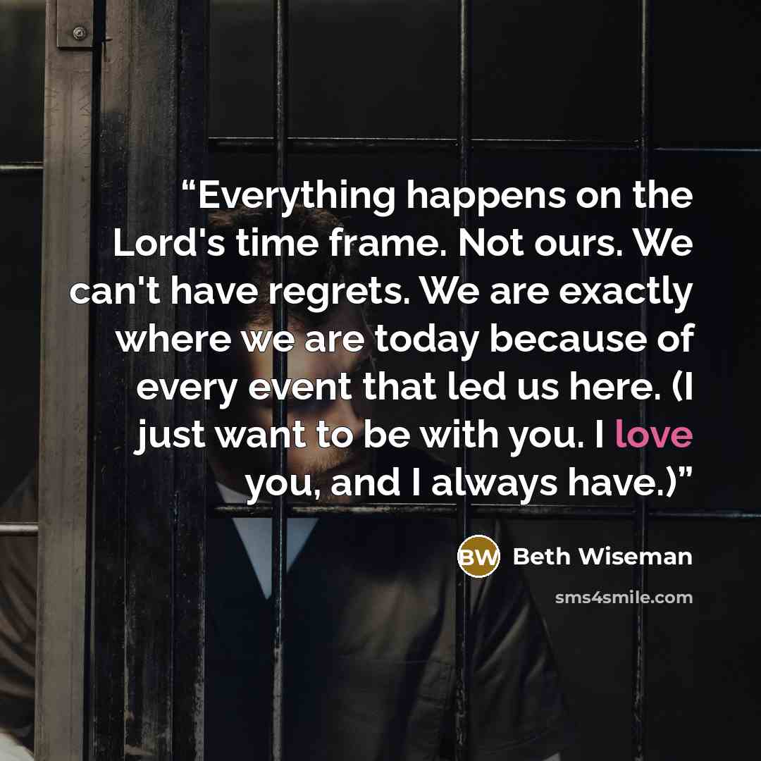 “Everything happens on the Lord's time frame. Not ours. We can't have regrets. We are exactly where we are today because of every event that led us here. (I just want to be with you. I love you, and I always have.)” quote by Beth Wiseman