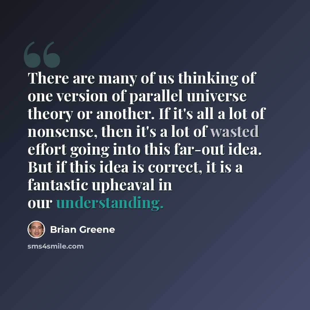 “There are many of us thinking of one version of parallel universe theory or another. If it's all a lot of nonsense, then it's a lot of wasted effort going into this far-out idea. But if this idea is correct, it is a fantastic upheaval in our understanding.” quote by Brian Greene