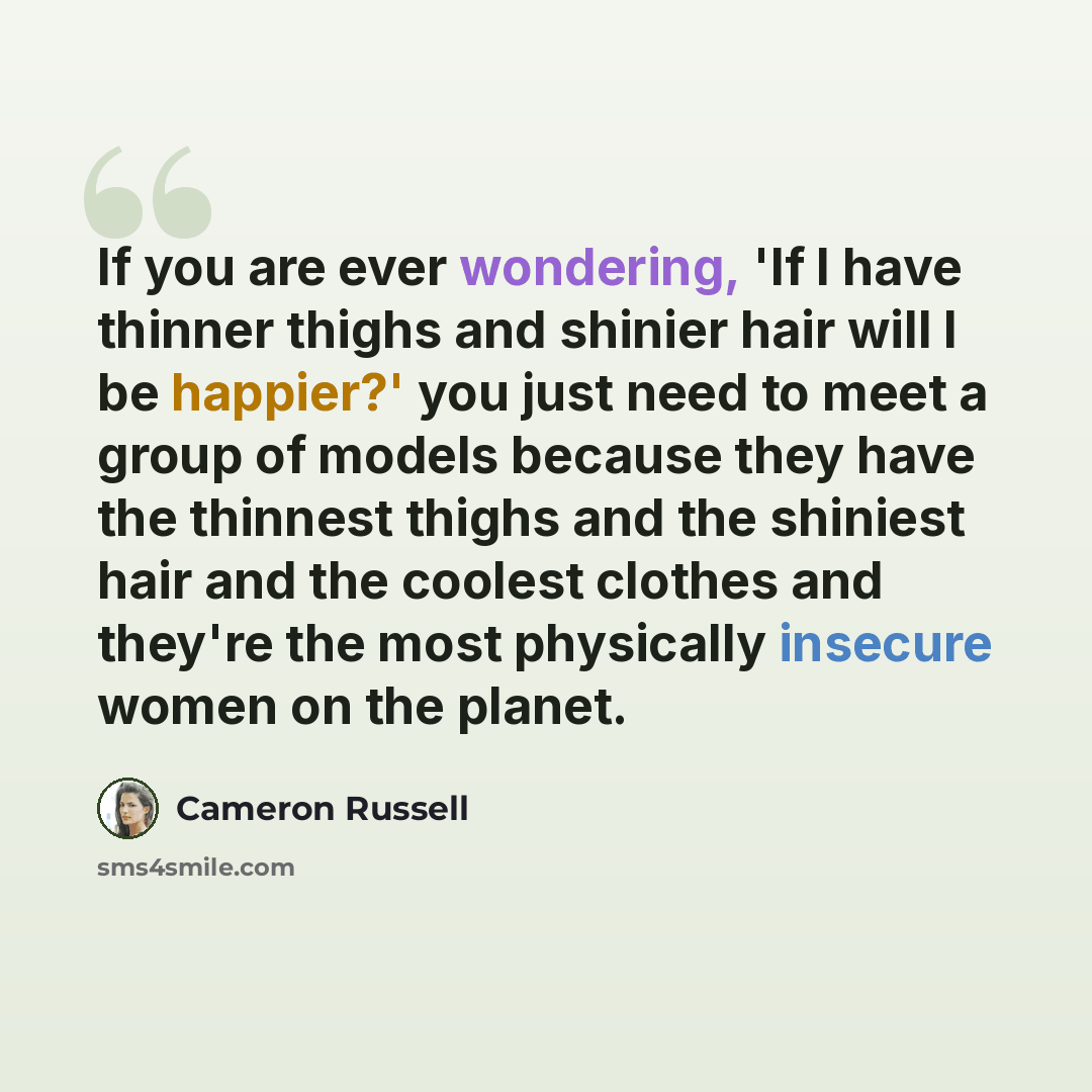 “If you are ever wondering, 'If I have thinner thighs and shinier hair will I be happier?' you just need to meet a group of models because they have the thinnest thighs and the shiniest hair and the coolest clothes and they're the most physically insecure women on the planet.” quote by Cameron Russell