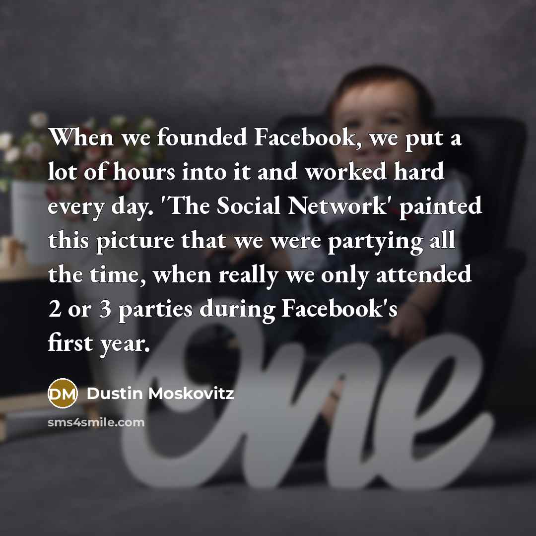 “When we founded Facebook, we put a lot of hours into it and worked hard every day. 'The Social Network' painted this picture that we were partying all the time, when really we only attended 2 or 3 parties during Facebook's first year.” quote by Dustin Moskovitz