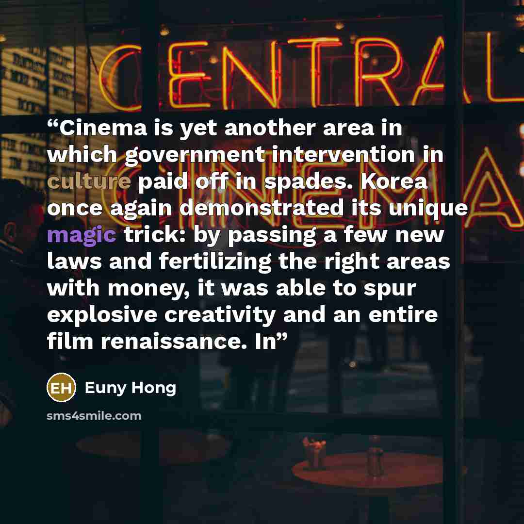 “Cinema is yet another area in which government intervention in culture paid off in spades. Korea once again demonstrated its unique magic trick: by passing a few new laws and fertilizing the right areas with money, it was able to spur explosive creativity and an entire film renaissance. In” quote by Euny Hong