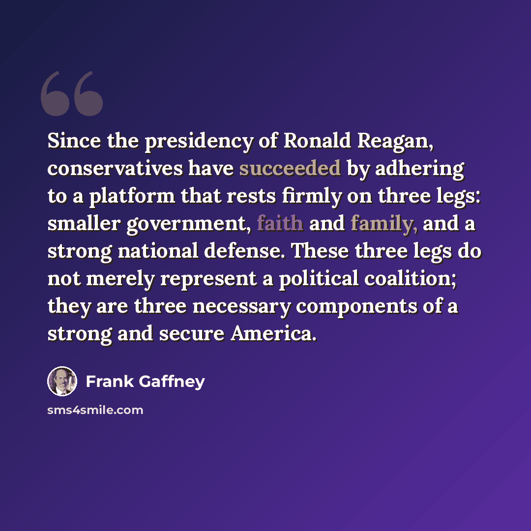 “Since the presidency of Ronald Reagan, conservatives have succeeded by adhering to a platform that rests firmly on three legs: smaller government, faith and family, and a strong national defense. These three legs do not merely represent a political coalition; they are three necessary components of…” quote by Frank Gaffney