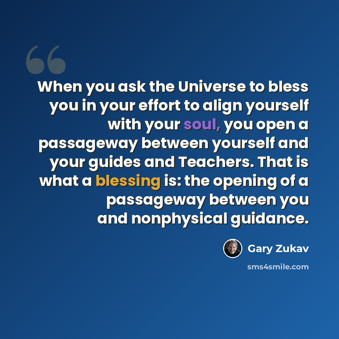 “When you ask the Universe to bless you in your effort to align yourself with your soul, you open a passageway between yourself and your guides and Teachers. That is what a blessing is: the opening of a passageway between you and nonphysical guidance.” quote by Gary Zukav