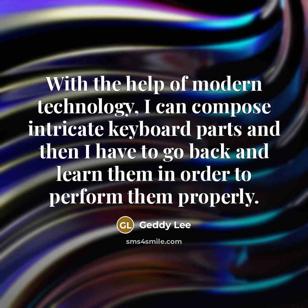 “With the help of modern technology, I can compose intricate keyboard parts and then I have to go back and learn them in order to perform them properly.” quote by Geddy Lee