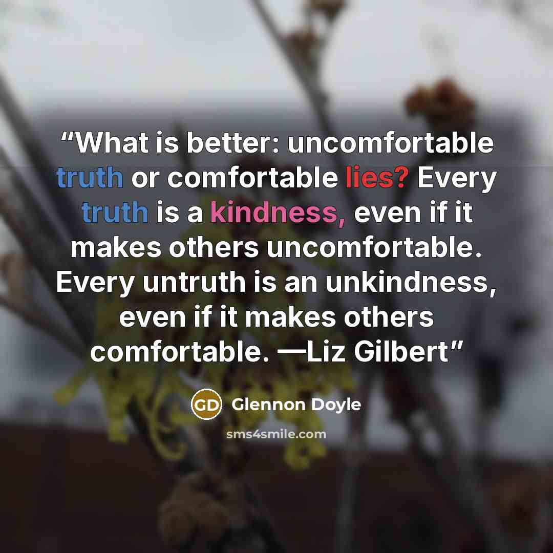 “What is better: uncomfortable truth or comfortable lies? Every truth is a kindness, even if it makes others uncomfortable. Every untruth is an unkindness, even if it makes others comfortable. —Liz Gilbert” quote by Glennon Doyle