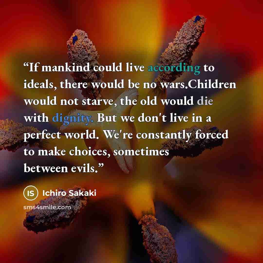 “If mankind could live according to ideals, there would be no wars.Children would not starve, the old would die with dignity. But we don't live in a perfect world. We're constantly forced to make choices, sometimes between evils.” quote by Ichiro Sakaki