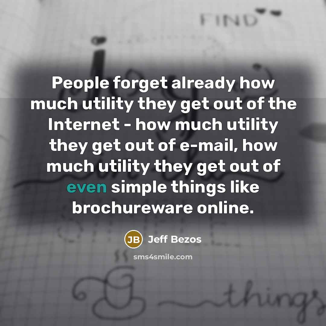 “People forget already how much utility they get out of the Internet - how much utility they get out of e-mail, how much utility they get out of even simple things like brochureware online.” quote by Jeff Bezos