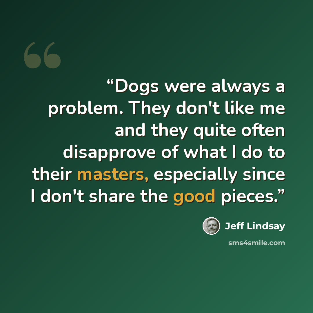 “Dogs were always a problem. They don't like me and they quite often disapprove of what I do to their masters, especially since I don't share the good pieces.” quote by Jeff Lindsay