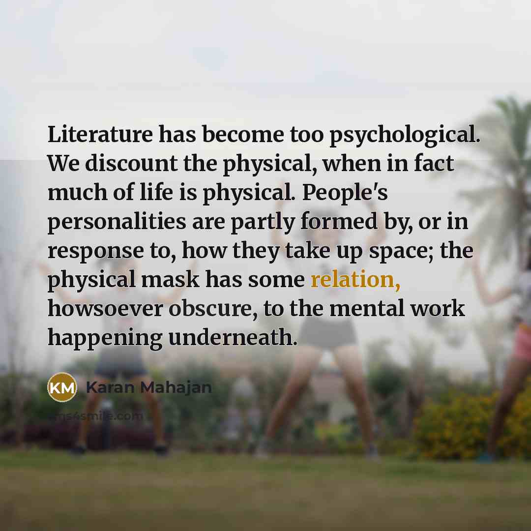 “Literature has become too psychological. We discount the physical, when in fact much of life is physical. People's personalities are partly formed by, or in response to, how they take up space; the physical mask has some relation, howsoever obscure, to the mental work happening underneath.” quote by Karan Mahajan