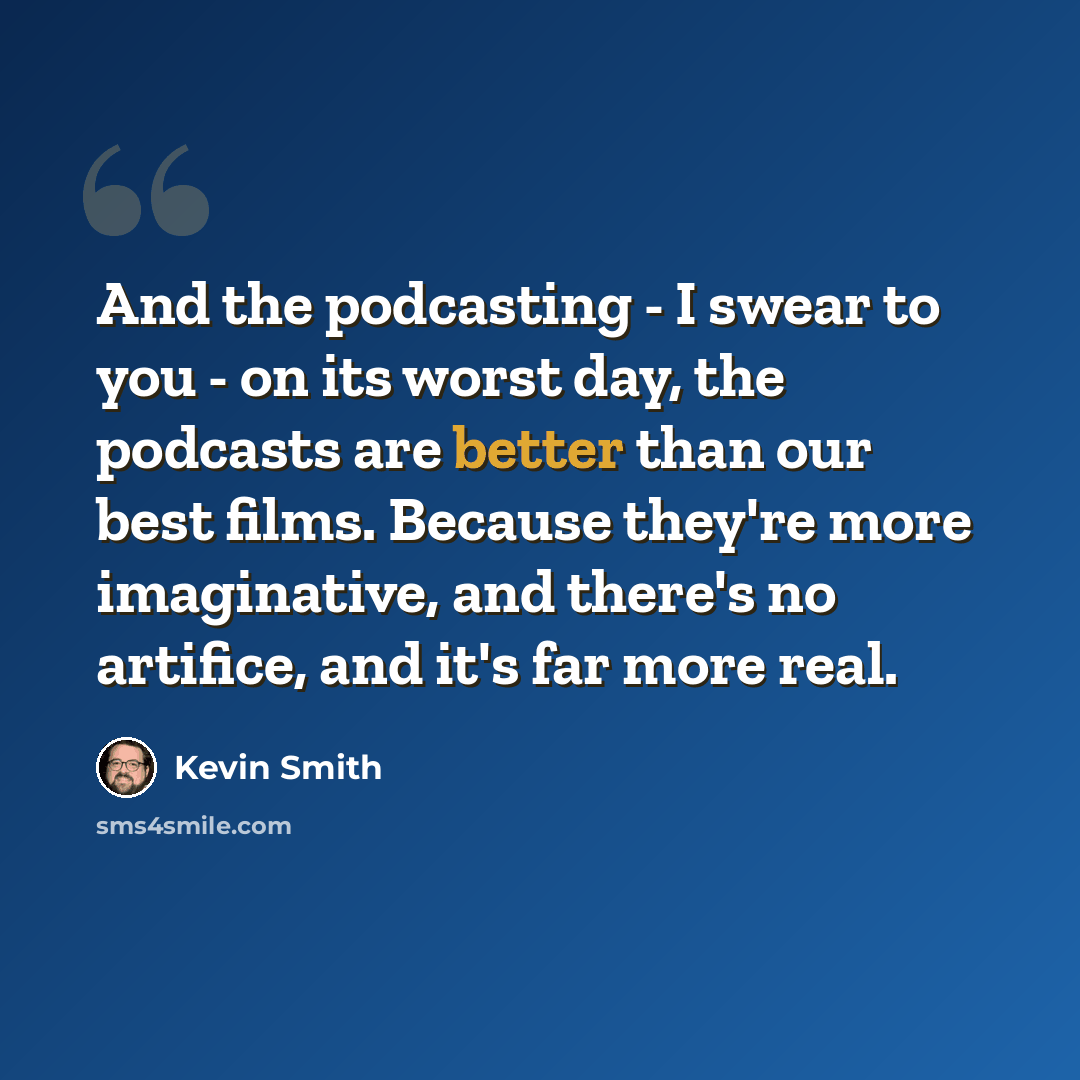 “And the podcasting - I swear to you - on its worst day, the podcasts are better than our best films. Because they're more imaginative, and there's no artifice, and it's far more real.” quote by Kevin Smith