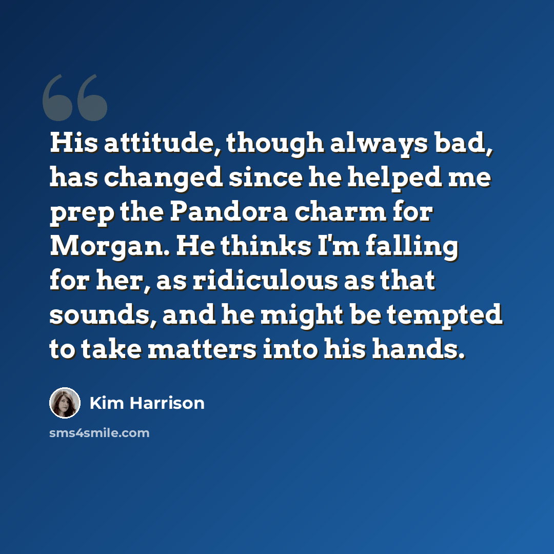 “His attitude, though always bad, has changed since he helped me prep the Pandora charm for Morgan. He thinks I'm falling for her, as ridiculous as that sounds, and he might be tempted to take matters into his hands.” quote by Kim Harrison