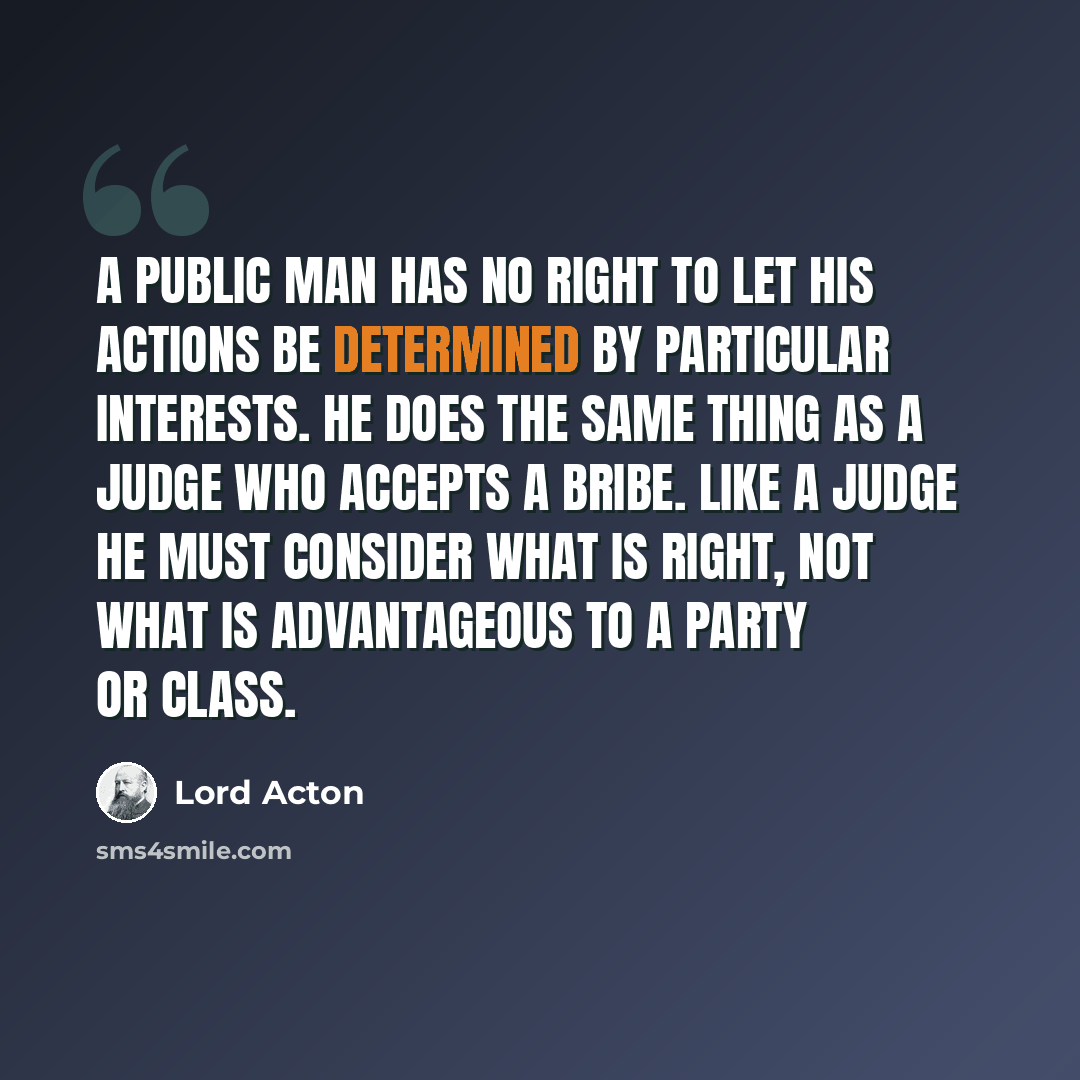 “A public man has no right to let his actions be determined by particular interests. He does the same thing as a judge who accepts a bribe. Like a judge he must consider what is right, not what is advantageous to a party or class.” quote by Lord Acton