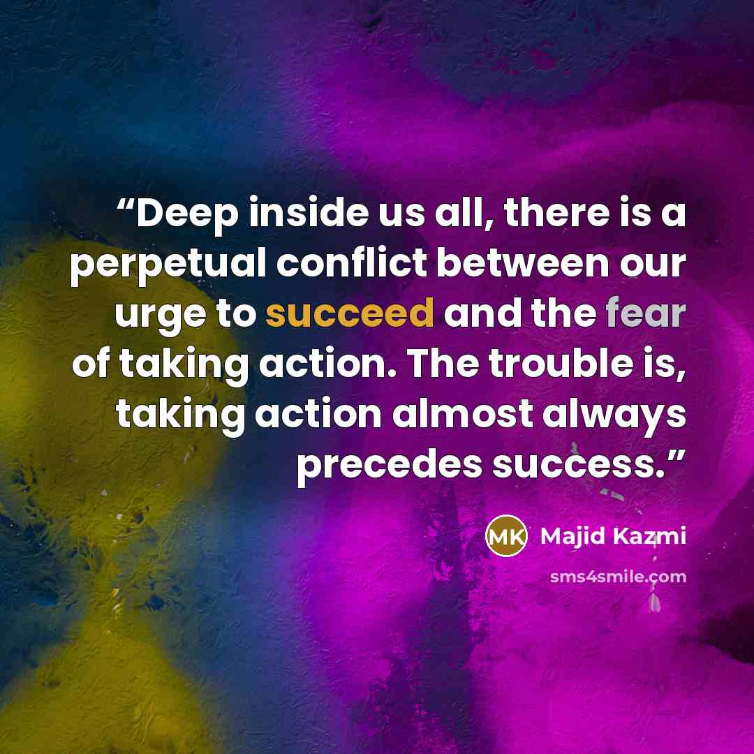 “Deep inside us all, there is a perpetual conflict between our urge to succeed and the fear of taking action. The trouble is, taking action almost always precedes success.” quote by Majid Kazmi