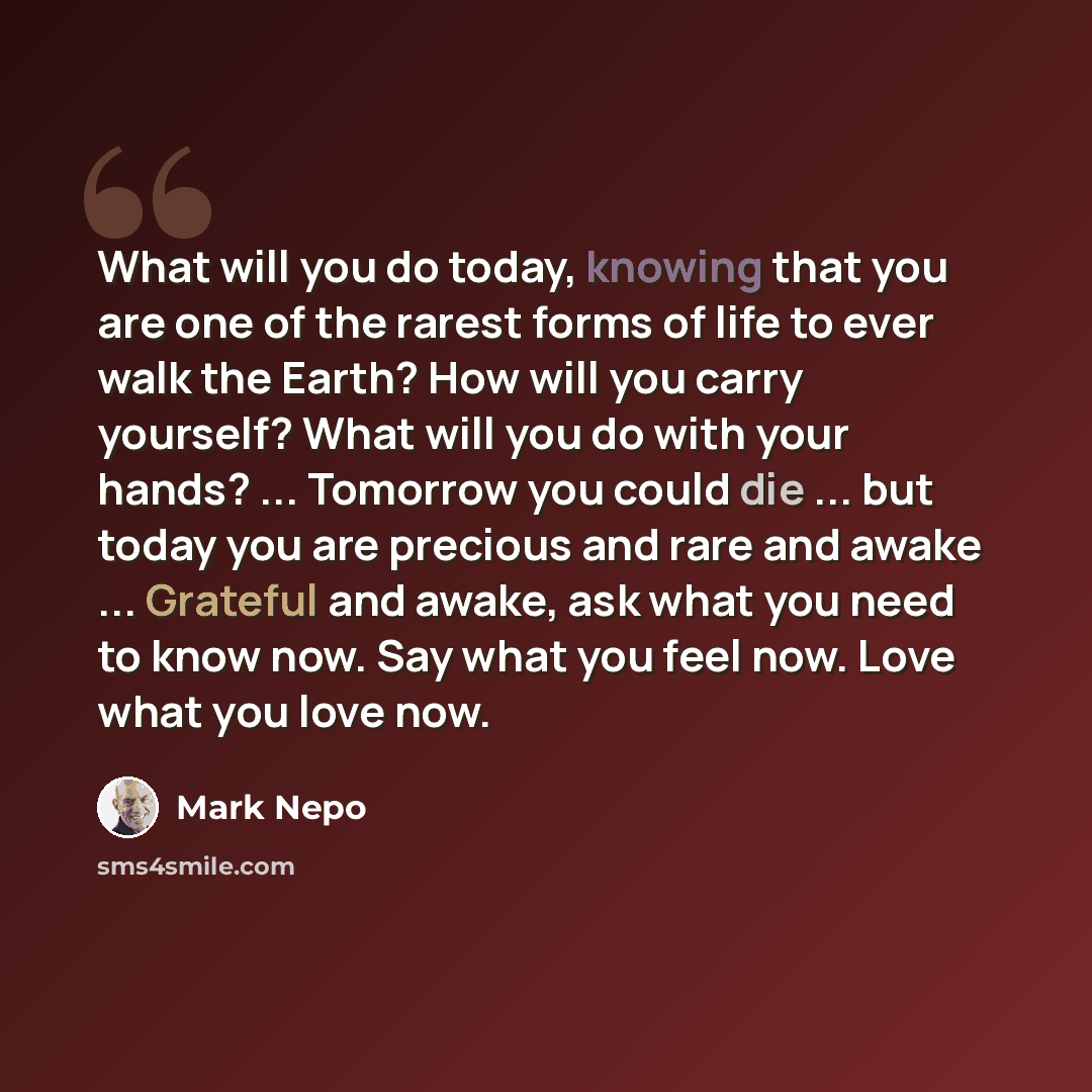 “What will you do today, knowing that you are one of the rarest forms of life to ever walk the Earth? How will you carry yourself? What will you do with your hands? ... Tomorrow you could die ... but today you are precious and rare and awake ... Grateful and awake, ask what you need to know now…” quote by Mark Nepo