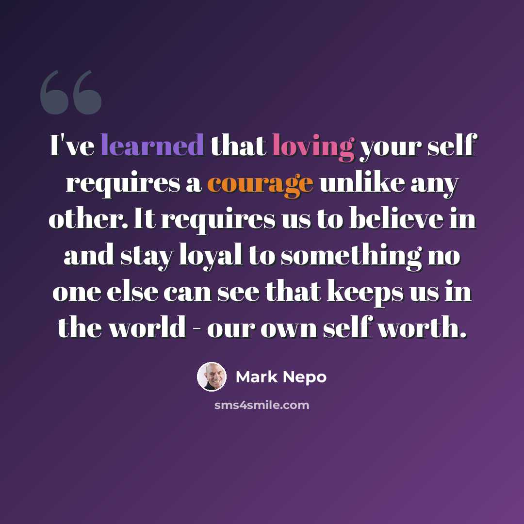 “I've learned that loving your self requires a courage unlike any other. It requires us to believe in and stay loyal to something no one else can see that keeps us in the world - our own self worth.” quote by Mark Nepo