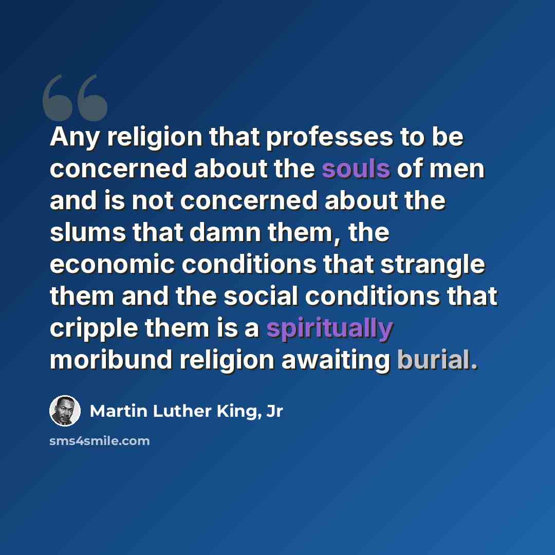 “Any religion that professes to be concerned about the souls of men and is not concerned about the slums that damn them, the economic conditions that strangle them and the social conditions that cripple them is a spiritually moribund religion awaiting burial.” quote by Martin Luther King, Jr