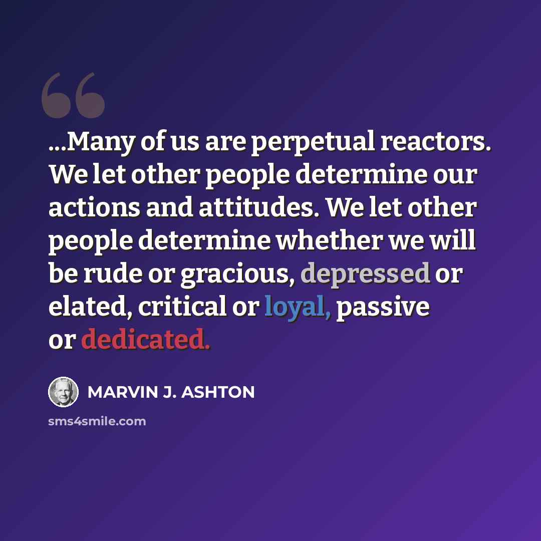 “...Many of us are perpetual reactors. We let other people determine our actions and attitudes. We let other people determine whether we will be rude or gracious, depressed or elated, critical or loyal, passive or dedicated.” quote by Marvin J. Ashton