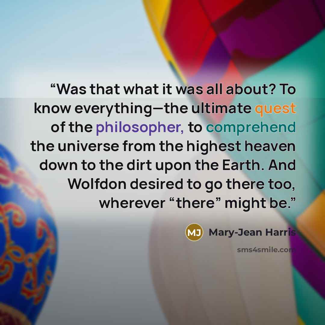 “Was that what it was all about? To know everything—the ultimate quest of the philosopher, to comprehend the universe from the highest heaven down to the dirt upon the Earth. And Wolfdon desired to go there too, wherever “there” might be.” quote by Mary-Jean Harris
