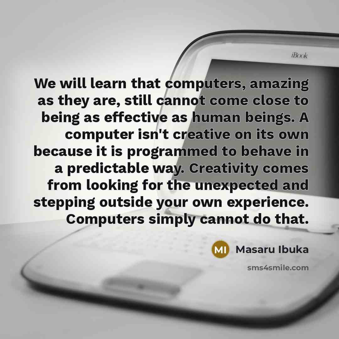 “We will learn that computers, amazing as they are, still cannot come close to being as effective as human beings. A computer isn't creative on its own because it is programmed to behave in a predictable way. Creativity comes from looking for the unexpected and stepping outside your own experience…” quote by Masaru Ibuka