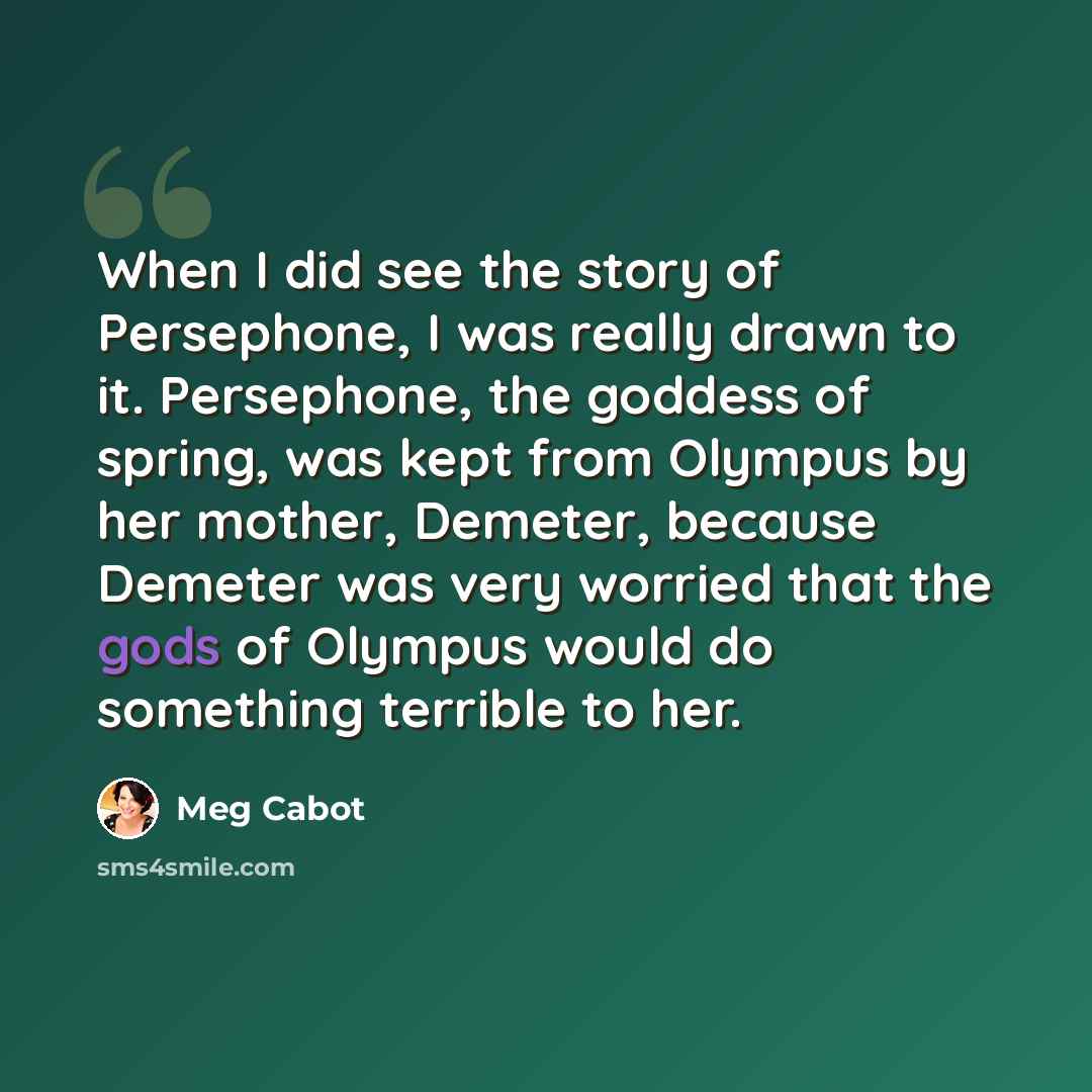 “When I did see the story of Persephone, I was really drawn to it. Persephone, the goddess of spring, was kept from Olympus by her mother, Demeter, because Demeter was very worried that the gods of Olympus would do something terrible to her.” quote by Meg Cabot