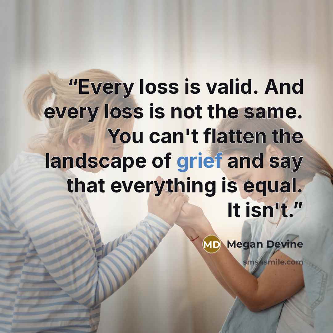 “Every loss is valid. And every loss is not the same. You can't flatten the landscape of grief and say that everything is equal. It isn't.” quote by Megan Devine