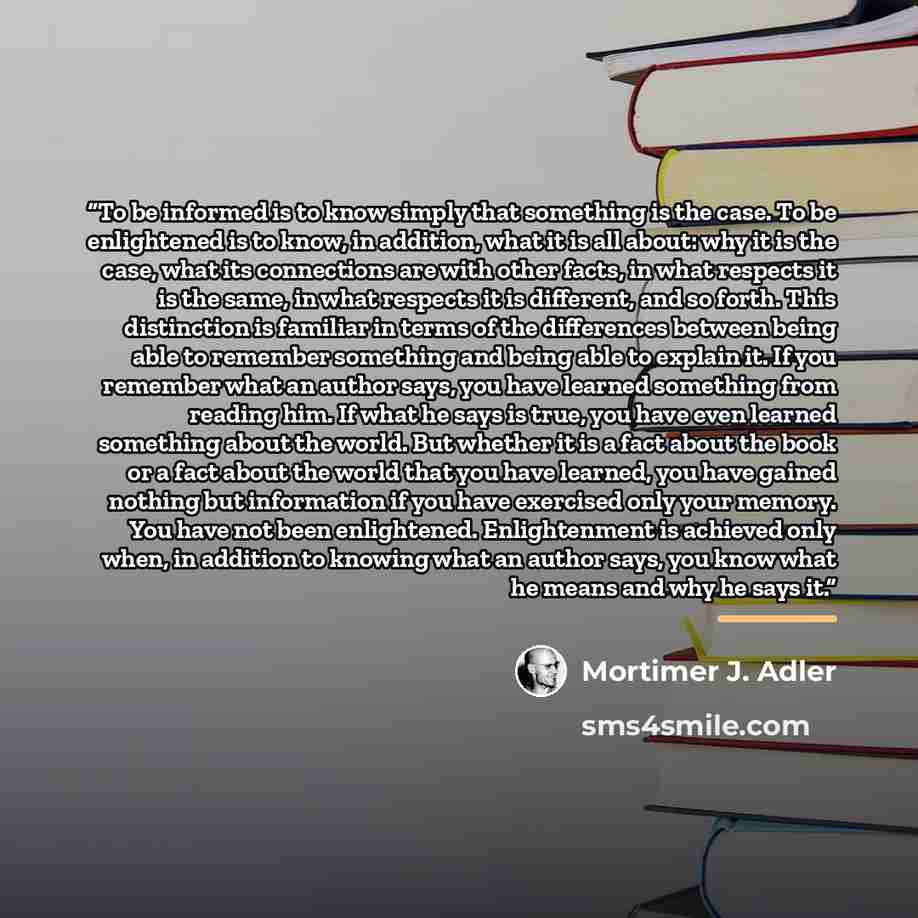 “To be informed is to know simply that something is the case. To be enlightened is to know, in addition, what it is all about: why it is the case, what its connections are with other facts, in what respects it is the same, in what respects it is different, and so forth. This distinction is familiar…” quote by Mortimer J. Adler