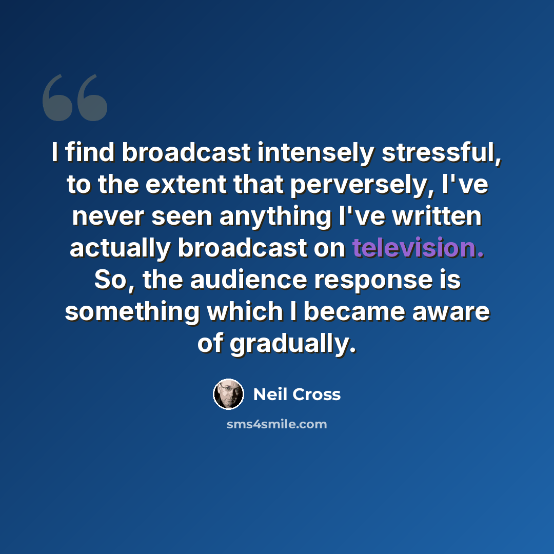 “I find broadcast intensely stressful, to the extent that perversely, I've never seen anything I've written actually broadcast on television. So, the audience response is something which I became aware of gradually.” quote by Neil Cross