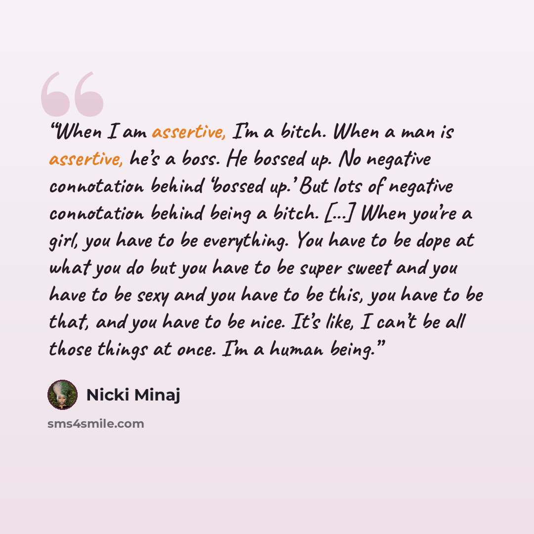 “When I am assertive, I’m a bitch. When a man is assertive, he’s a boss. He bossed up. No negative connotation behind ‘bossed up.’ But lots of negative connotation behind being a bitch. [...] When you’re a girl, you have to be everything. You have to be dope at what you do but you have to be super…” quote by Nicki Minaj