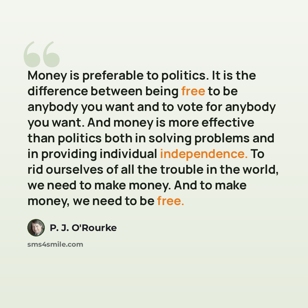 “Money is preferable to politics. It is the difference between being free to be anybody you want and to vote for anybody you want. And money is more effective than politics both in solving problems and in providing individual independence. To rid ourselves of all the trouble in the world, we need…” quote by P. J. O'Rourke