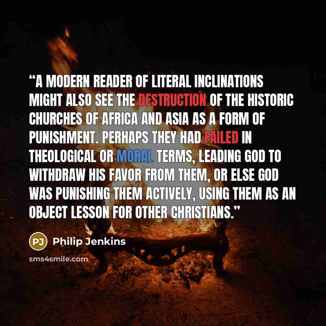 “A modern reader of literal inclinations might also see the destruction of the historic churches of Africa and Asia as a form of punishment. Perhaps they had failed in theological or moral terms, leading God to withdraw his favor from them, or else God was punishing them actively, using them as an…” quote by Philip Jenkins