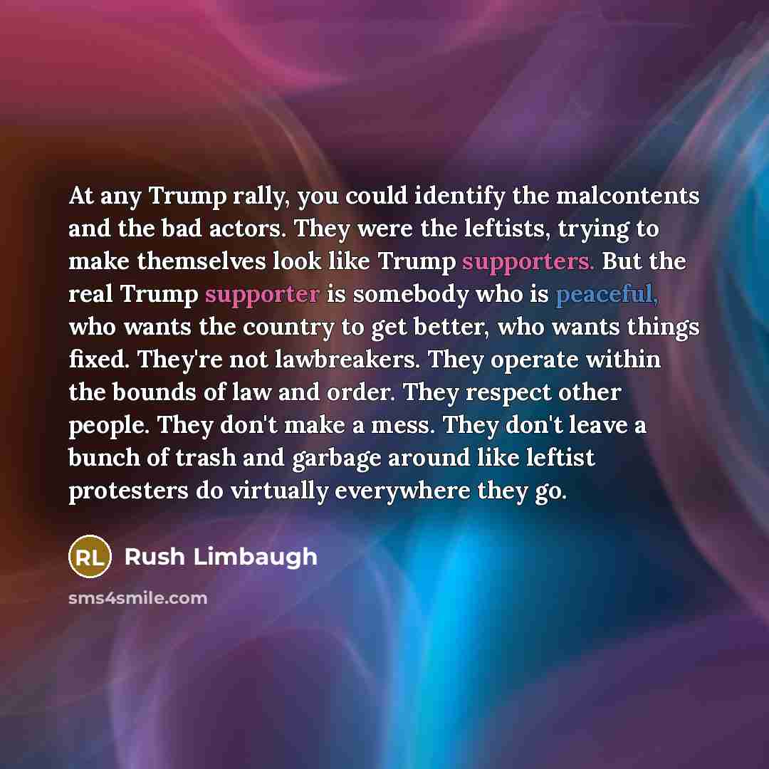 “At any Trump rally, you could identify the malcontents and the bad actors. They were the leftists, trying to make themselves look like Trump supporters. But the real Trump supporter is somebody who is peaceful, who wants the country to get better, who wants things fixed. They're not lawbreakers…” quote by Rush Limbaugh
