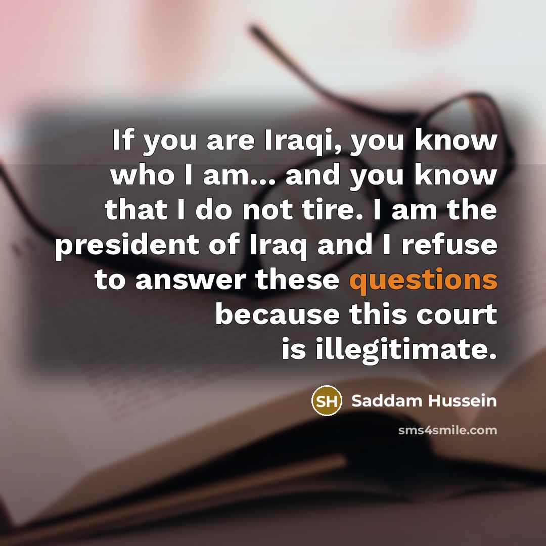 “If you are Iraqi, you know who I am... and you know that I do not tire. I am the president of Iraq and I refuse to answer these questions because this court is illegitimate.” quote by Saddam Hussein