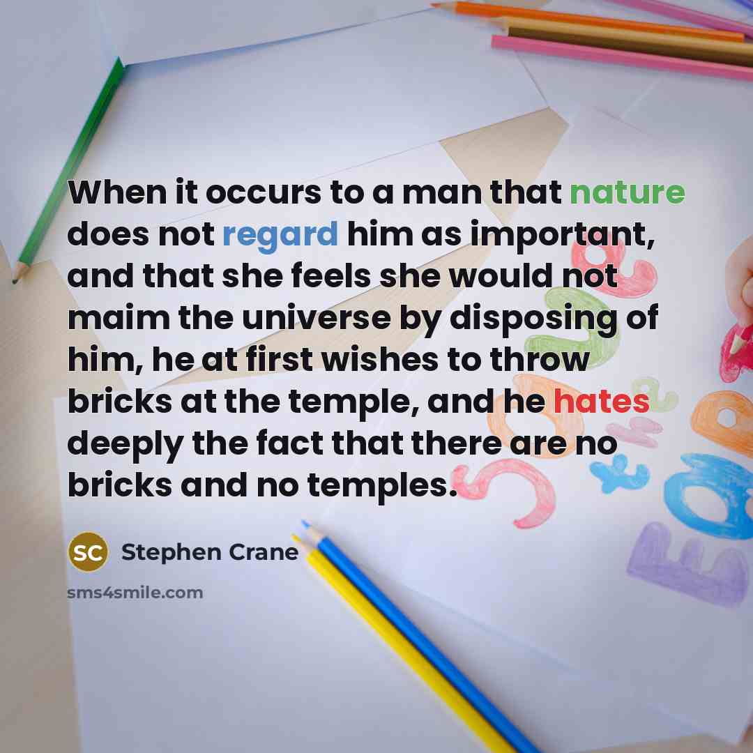 “When it occurs to a man that nature does not regard him as important, and that she feels she would not maim the universe by disposing of him, he at first wishes to throw bricks at the temple, and he hates deeply the fact that there are no bricks and no temples.” quote by Stephen Crane