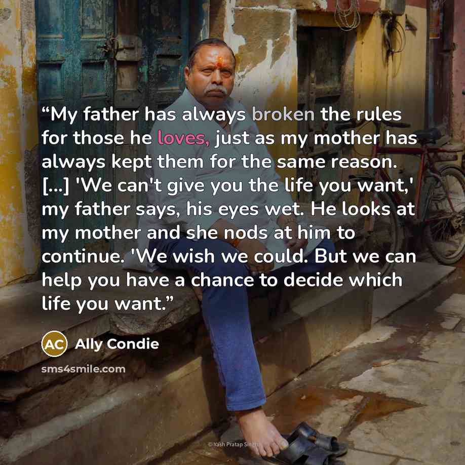 “My father has always broken the rules for those he loves, just as my mother has always kept them for the same reason. [...] 'We can't give you the life you want,' my father says, his eyes wet. He looks at my mother and she nods at him to continue. 'We wish we could. But we can help you have a…” quote by Ally Condie